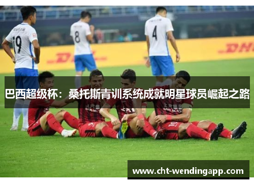 巴西超级杯：桑托斯青训系统成就明星球员崛起之路