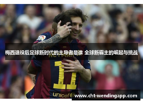 梅西退役后足球新时代的主导者是谁 全球新霸主的崛起与挑战
