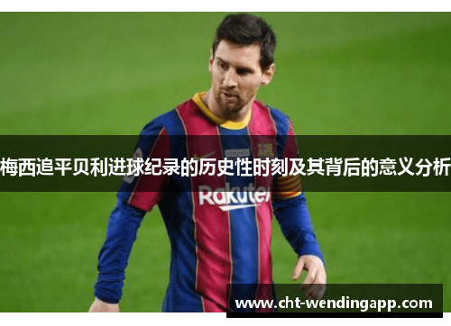 梅西追平贝利进球纪录的历史性时刻及其背后的意义分析