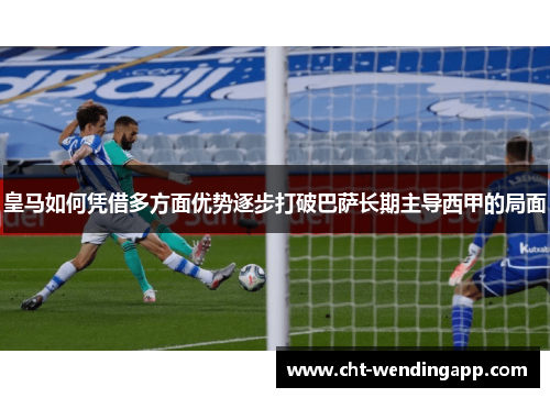 皇马如何凭借多方面优势逐步打破巴萨长期主导西甲的局面