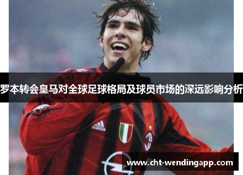 罗本转会皇马对全球足球格局及球员市场的深远影响分析