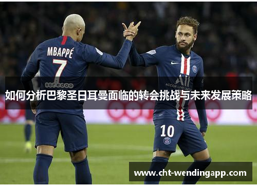 如何分析巴黎圣日耳曼面临的转会挑战与未来发展策略