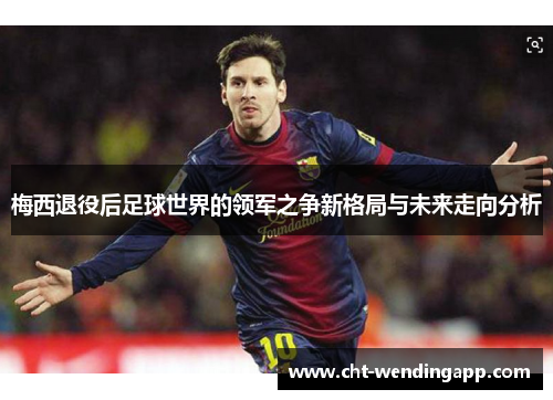 梅西退役后足球世界的领军之争新格局与未来走向分析