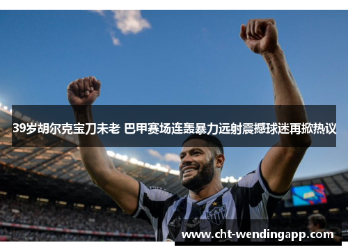 39岁胡尔克宝刀未老 巴甲赛场连轰暴力远射震撼球迷再掀热议