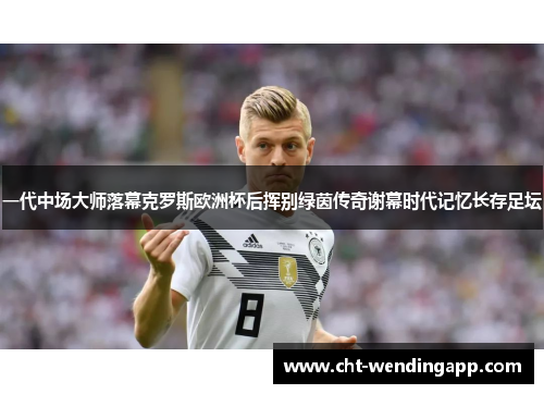 一代中场大师落幕克罗斯欧洲杯后挥别绿茵传奇谢幕时代记忆长存足坛
