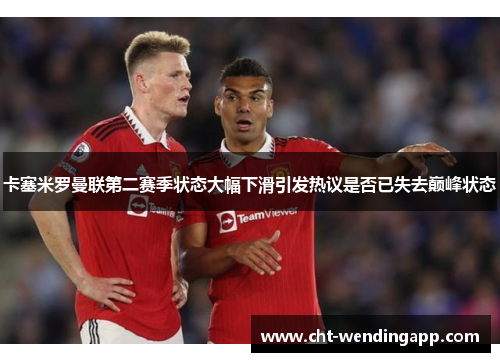 卡塞米罗曼联第二赛季状态大幅下滑引发热议是否已失去巅峰状态