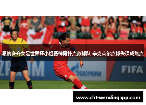 恩纳多齐女足世界杯小组赛神勇扑点救球队 辛克莱尔点球失误成焦点