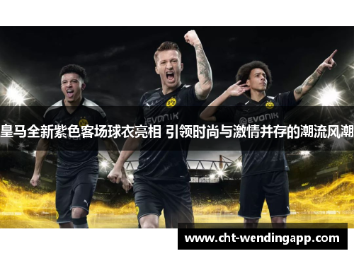 皇马全新紫色客场球衣亮相 引领时尚与激情并存的潮流风潮 皇马全新紫色客场球衣亮相 引领时尚与激情并存的潮流风潮